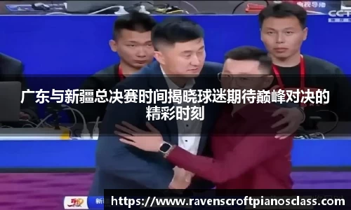 广东与新疆总决赛时间揭晓球迷期待巅峰对决的精彩时刻